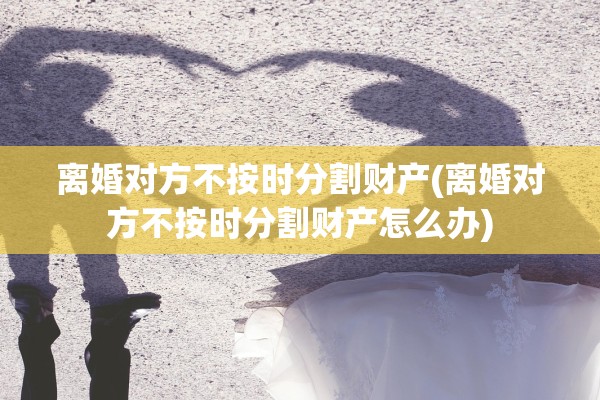 离婚对方不按时分割财产(离婚对方不按时分割财产怎么办)