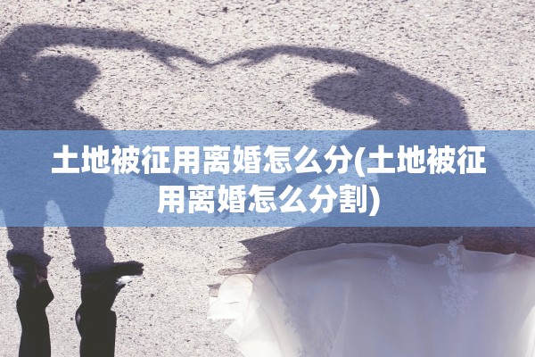 土地被征用离婚怎么分(土地被征用离婚怎么分割)