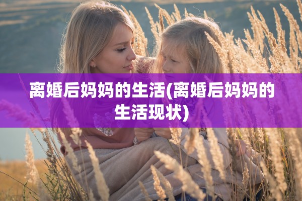 离婚后妈妈的生活(离婚后妈妈的生活现状)