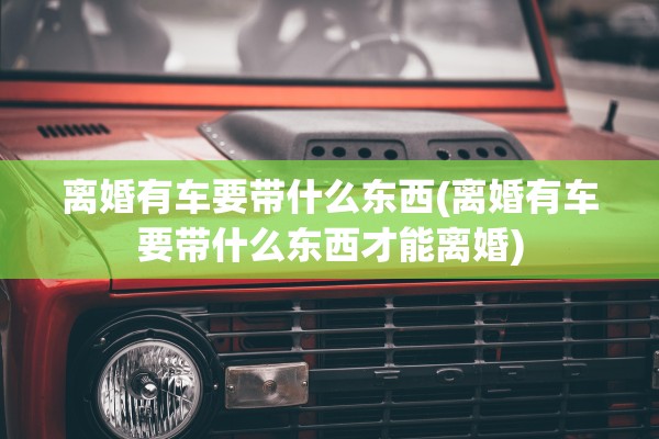 离婚有车要带什么东西(离婚有车要带什么东西才能离婚)