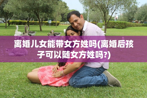 离婚儿女能带女方姓吗(离婚后孩子可以随女方姓吗?)