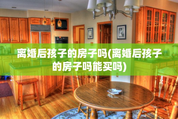 离婚后孩子的房子吗(离婚后孩子的房子吗能买吗)