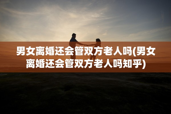 男女离婚还会管双方老人吗(男女离婚还会管双方老人吗知乎)