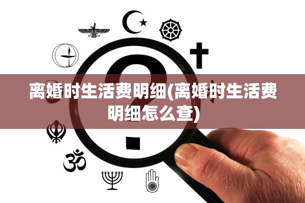 离婚时生活费明细(离婚时生活费明细怎么查)