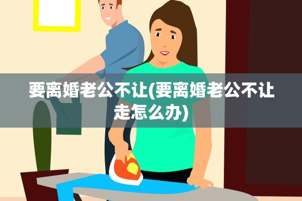 要离婚老公不让(要离婚老公不让走怎么办)