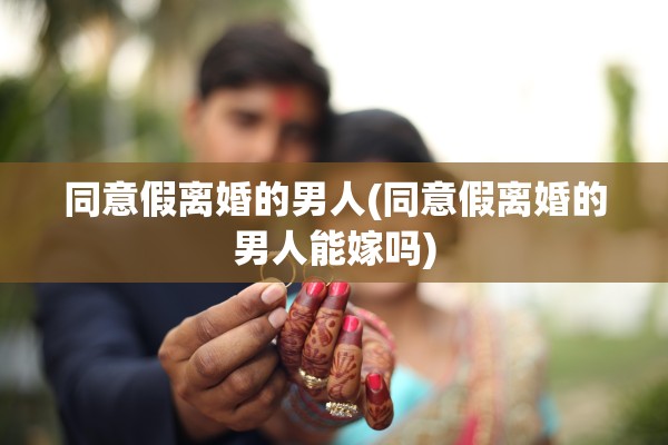 同意假离婚的男人(同意假离婚的男人能嫁吗)