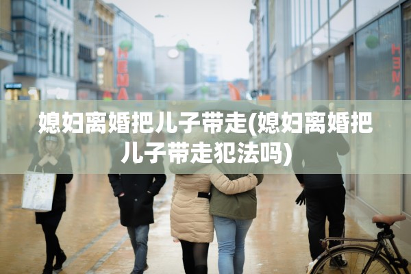 媳妇离婚把儿子带走(媳妇离婚把儿子带走犯法吗)