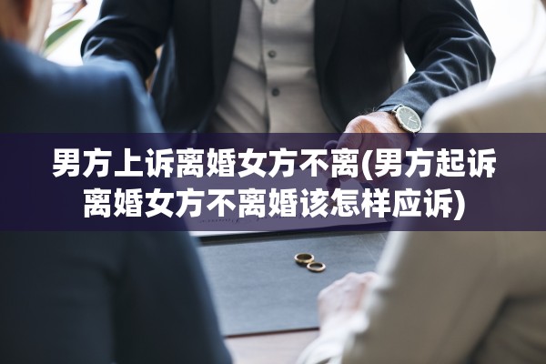 男方上诉离婚女方不离(男方起诉离婚女方不离婚该怎样应诉)