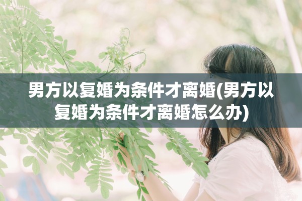 男方以复婚为条件才离婚(男方以复婚为条件才离婚怎么办)