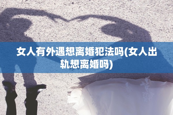 女人有外遇想离婚犯法吗(女人出轨想离婚吗)