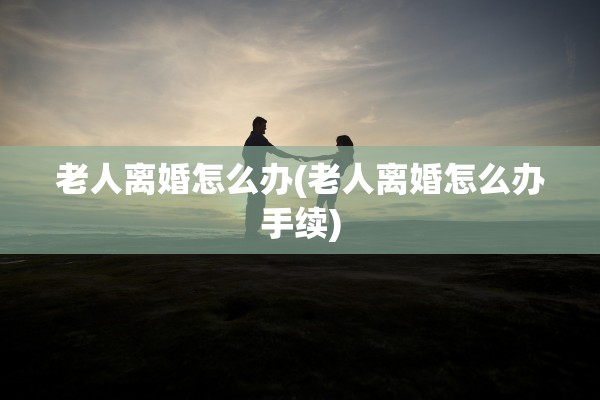 老人离婚怎么办(老人离婚怎么办手续)