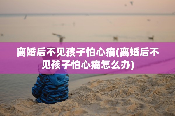 离婚后不见孩子怕心痛(离婚后不见孩子怕心痛怎么办)