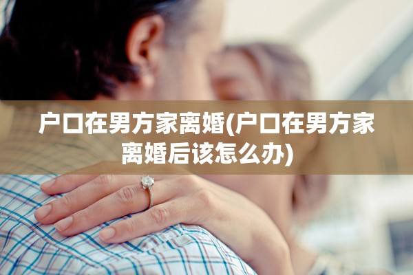 户口在男方家离婚(户口在男方家离婚后该怎么办)