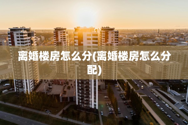 离婚楼房怎么分(离婚楼房怎么分配)