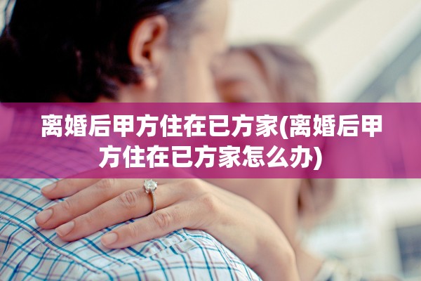 离婚后甲方住在已方家(离婚后甲方住在已方家怎么办)