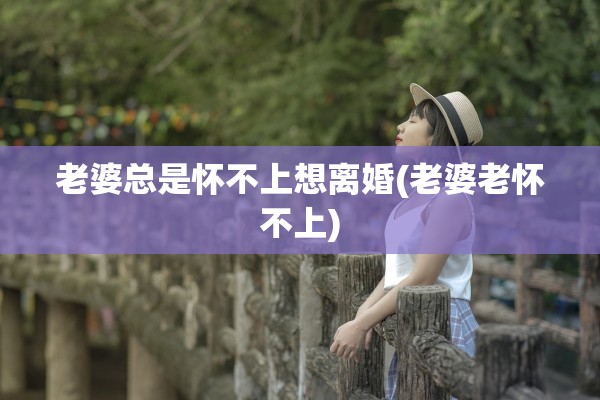 老婆总是怀不上想离婚(老婆老怀不上)