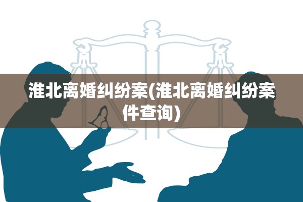 淮北离婚纠纷案(淮北离婚纠纷案件查询)