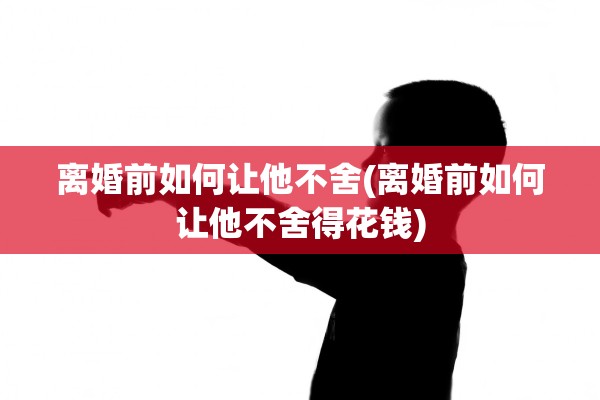 离婚前如何让他不舍(离婚前如何让他不舍得花钱)