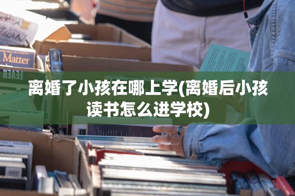 离婚了小孩在哪上学(离婚后小孩读书怎么进学校)