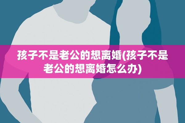 孩子不是老公的想离婚(孩子不是老公的想离婚怎么办)