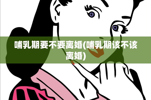 哺乳期要不要离婚(哺乳期该不该离婚)