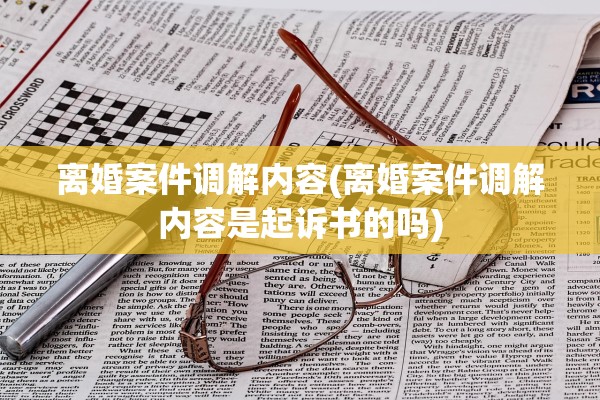 离婚案件调解内容(离婚案件调解内容是起诉书的吗)