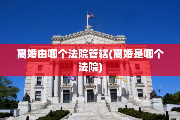 离婚由哪个法院管辖(离婚是哪个法院)