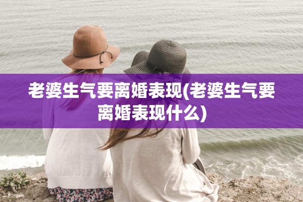 老婆生气要离婚表现(老婆生气要离婚表现什么)