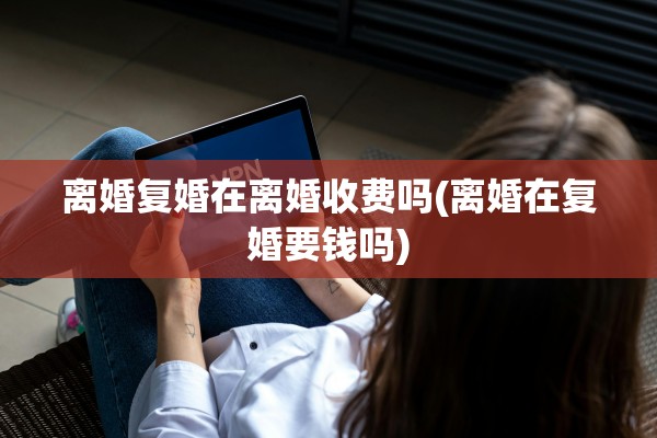 离婚复婚在离婚收费吗(离婚在复婚要钱吗)