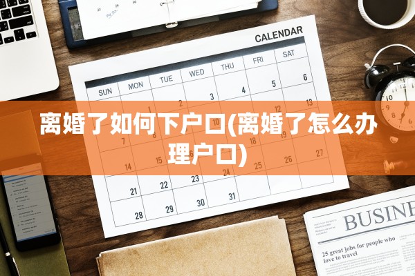 离婚了如何下户口(离婚了怎么办理户口)