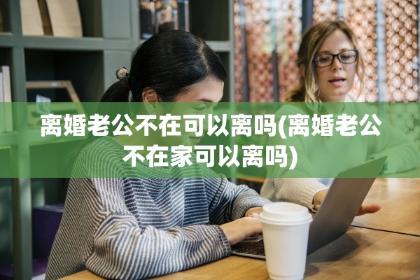 离婚老公不在可以离吗(离婚老公不在家可以离吗)