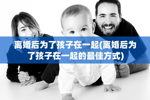 离婚后为了孩子在一起(离婚后为了孩子在一起的最佳方式)