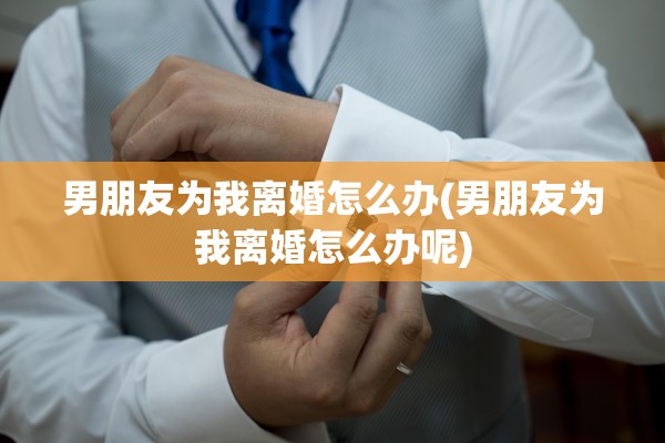 男朋友为我离婚怎么办(男朋友为我离婚怎么办呢)