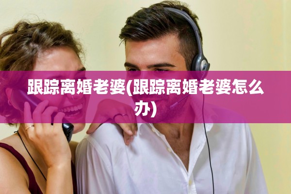 跟踪离婚老婆(跟踪离婚老婆怎么办)