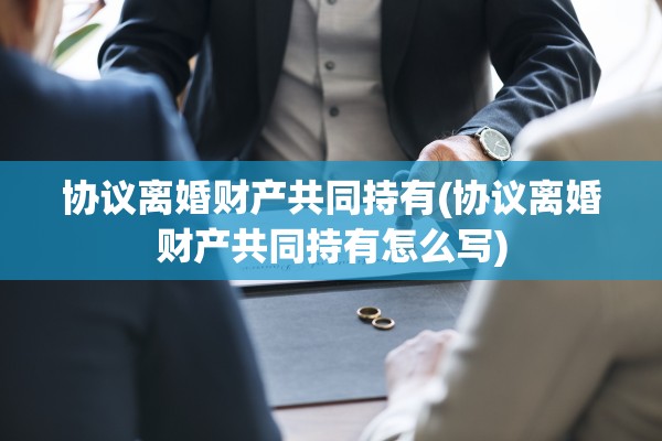 协议离婚财产共同持有(协议离婚财产共同持有怎么写)