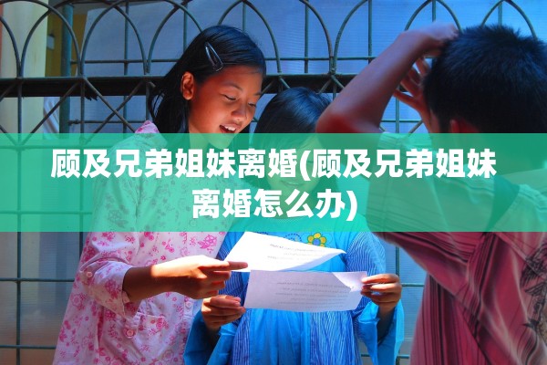 顾及兄弟姐妹离婚(顾及兄弟姐妹离婚怎么办)