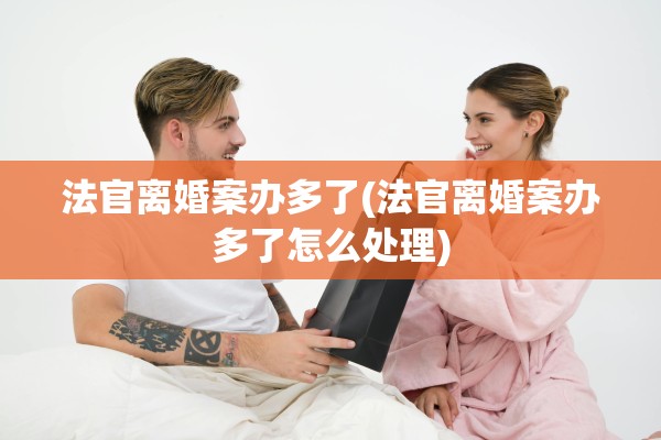 法官离婚案办多了(法官离婚案办多了怎么处理)