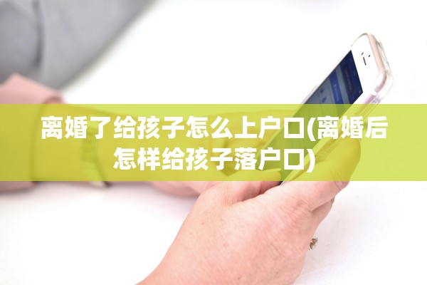 离婚了给孩子怎么上户口(离婚后怎样给孩子落户口)