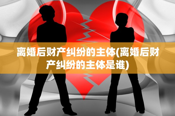 离婚后财产纠纷的主体(离婚后财产纠纷的主体是谁)