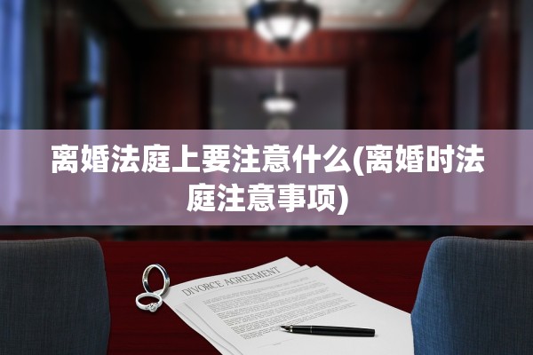 离婚法庭上要注意什么(离婚时法庭注意事项)
