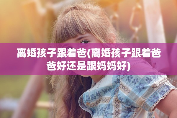 离婚孩子跟着爸(离婚孩子跟着爸爸好还是跟妈妈好)