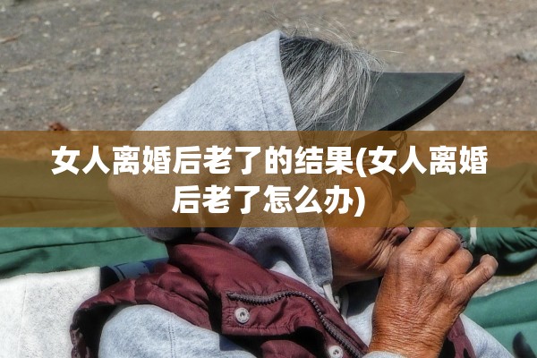 女人离婚后老了的结果(女人离婚后老了怎么办)