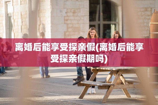 离婚后能享受探亲假(离婚后能享受探亲假期吗)