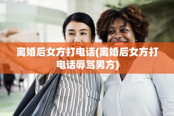 离婚后女方打电话(离婚后女方打电话辱骂男方)