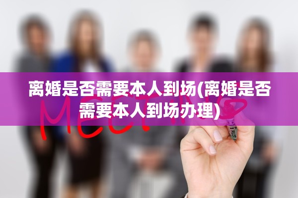 离婚是否需要本人到场(离婚是否需要本人到场办理)