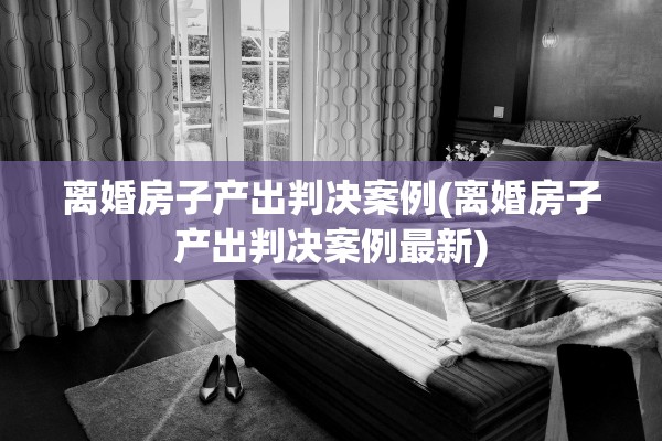离婚房子产出判决案例(离婚房子产出判决案例最新)