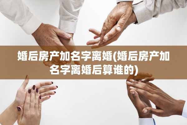婚后房产加名字离婚(婚后房产加名字离婚后算谁的)