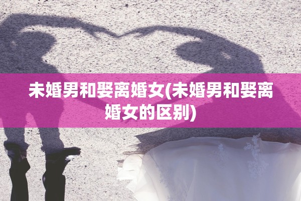 未婚男和娶离婚女(未婚男和娶离婚女的区别)