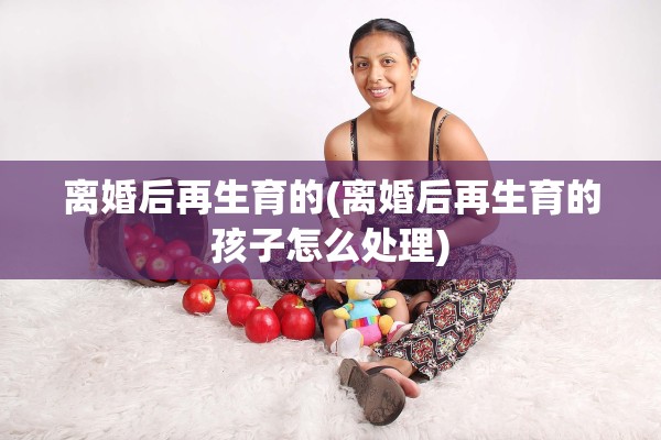 离婚后再生育的(离婚后再生育的孩子怎么处理)