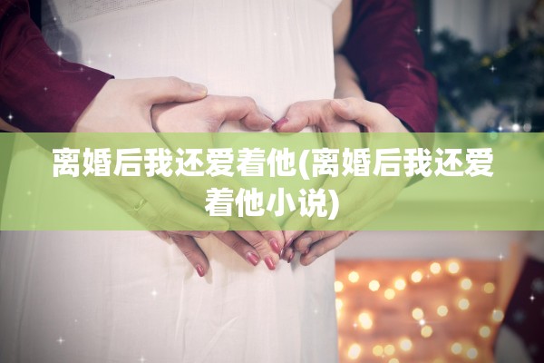 离婚后我还爱着他(离婚后我还爱着他小说)